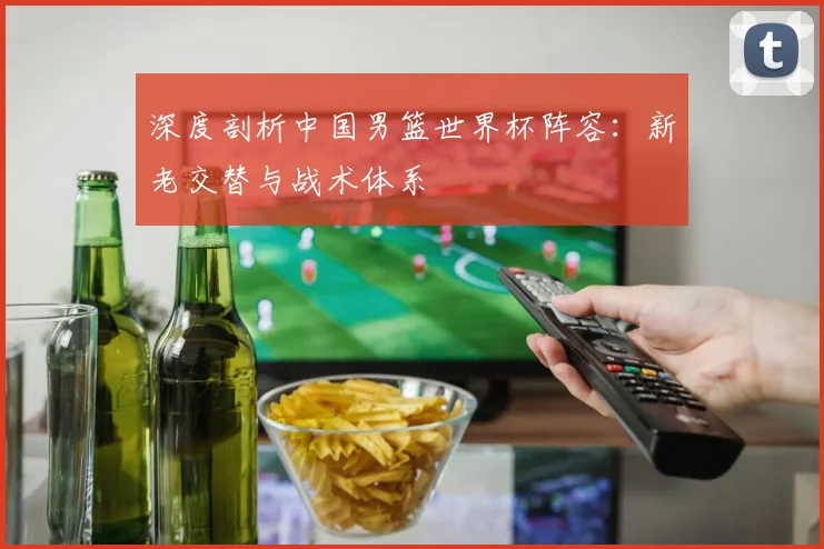 深度剖析中国男篮世界杯阵容：新老交替与战术体系
