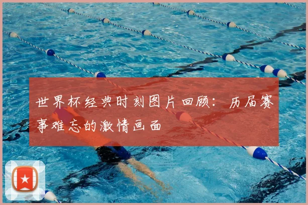 世界杯经典时刻图片回顾:历届赛事难忘的激情画面