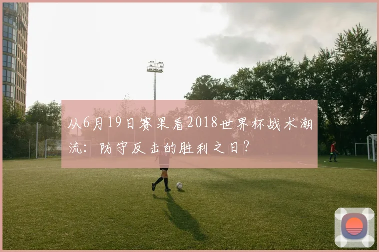 从6月19日赛果看2018世界杯战术潮流：防守反击的胜利之日？