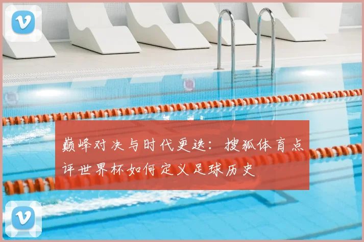 巅峰对决与时代更迭：搜狐体育点评世界杯如何定义足球历史