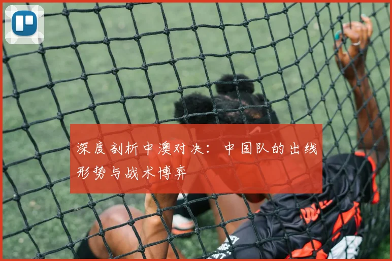 深度剖析中澳对决：中国队的出线形势与战术博弈