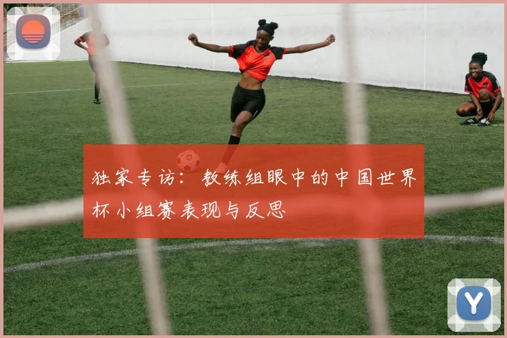 独家专访:教练组眼中的中国世界杯小组赛表现与反思
