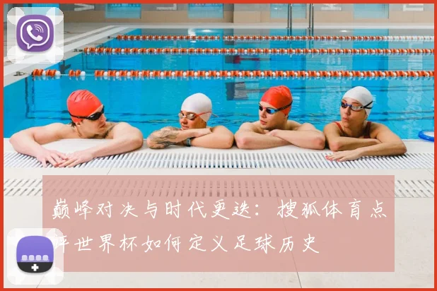 巅峰对决与时代更迭：搜狐体育点评世界杯如何定义足球历史